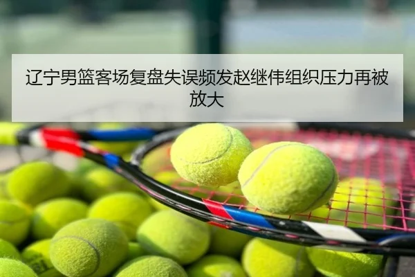 辽宁男篮客场复盘失误频发赵继伟组织压力再被放大