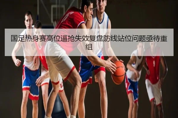 国足热身赛高位逼抢失效复盘防线站位问题亟待重组