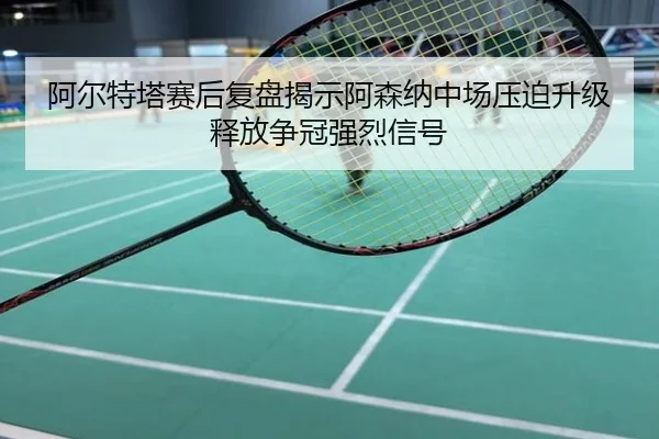阿尔特塔赛后复盘揭示阿森纳中场压迫升级释放争冠强烈信号