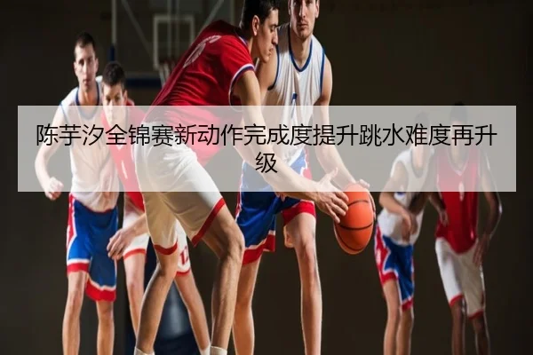 陈芋汐全锦赛新动作完成度提升跳水难度再升级